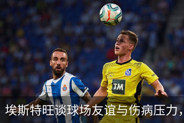 埃斯特旺谈球场友谊与伤病压力，充满信心迎接新赛季